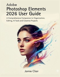 Adobe Photoshop Elements 2026 User Guide: A Comprehensive Companion to Organization, Editing, AI Tools, and Creative Projects