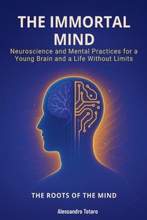 The Immortal Mind - The Roots of the Mind: Neuroscience and Mental Practices for a Young Brain and a Life Without Limits