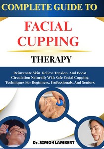 Complete Guide To Facial Cupping Therapy: Rejuvenate Skin, Relieve Tension, And Boost Circulation Naturally With Safe Facial Cupping Techniques For Be
