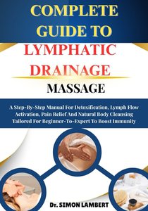 Complete Guide To Lymphatic Drainage Massage: A Step-By-Step Manual For Detoxification, Lymph Flow Activation, Pain Relief And Natural Body Cleansing