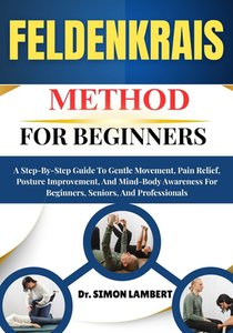 Feldenkrais Method For Beginners: A Step-By-Step Guide To Gentle Movement, Pain Relief, Posture Improvement, And Mind-Body Awareness For Beginners, Se