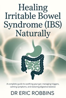 Healing Irritable Bowel Syndrome (IBS) Naturally: A Complete Guide to Soothing Your Gut, Managing Triggers, Calming Symptoms, and Restoring Digestive