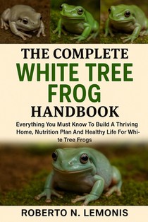 The Complete White Tree Frog Handbook: Everything You Must Know To Build A Thriving Home, Nutrition Plan And Healthy Life For White Tree Frogs