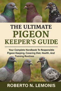The Ultimate Pigeon Keeper's Guide: Your Complete Handbook To Responsible Pigeon Keeping, Covering Diet, Health, Breeding, And Training Routines