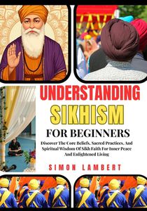 Understanding Sikhism For Beginners: Discover The Core Beliefs, Sacred Practices, And Spiritual Wisdom Of Sikh Faith For Inner Peace And Enlightened L