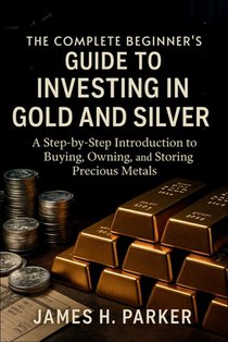 The Complete Beginner's Guide to Investing in Gold and Silver: A Step-by-Step Introduction to Buying, Owning, and Storing Precious Metals for Wealth P