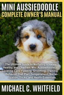 Mini Aussiedoodle Complete Owner's Manual: The Ultimate Guide to Nurturing a Happy, Healthy, and Obedient Mini Aussiedoodle Dog - Covering Care, Feedi