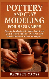 Pottery and Clay Modeling for Beginners: Step-by-Step Projects to Shape, Sculpt, and Glaze Beautiful Handmade Ceramics with Simple Tools and Creative