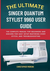 The Ultimate Singer Quantum Stylist 9960 User Guide: The Complete Manual for Beginners and Seniors for Easy Setup, Mastering Every Stitch, and Trouble