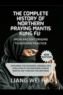 The Complete History of Northern Praying Mantis Kung Fu: From Ancient Origins to Modern Practice (New Edition): Exploring the Founders, Lineages, and