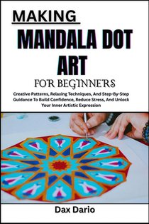 Making Mandala Dot Art for Beginners: Creative Patterns, Relaxing Techniques, And Step-By-Step Guidance To Build Confidence, Reduce Stress, And Unlock
