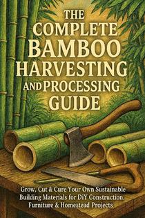 The Complete Bamboo Harvesting and Processing Guide: Grow, Cut & Cure Your Own Sustainable Building Materials for DIY Construction, Furniture & Homest