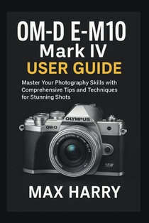 OM-D E-M10 Mark IV User Guide: Master Your Photography Skills with Comprehensive Tips and Techniques for Stunning Shots