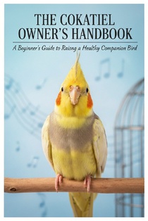 Cockatiel Care Guide for Beginners: The Complete Handbook to Raising a Happy, Healthy, and Talkative Pet Bird: Discover everything about cockatiel car