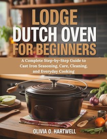 Lodge Dutch Oven for Beginners: A Complete Step-by-Step Guide to Cast Iron Seasoning, Care, Cleaning, and Everyday Cooking