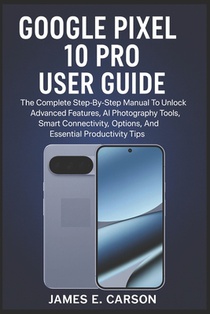 Google Pixel 10 Pro User Guide: The Complete Step-By-Step Manual To Unlock Advanced Features, AI Photography Tools, Smart Connectivity Options, And Es