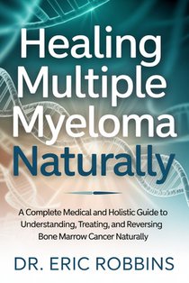 Healing Multiple Myeloma Naturally: A Complete Medical and Holistic Guide to Understanding, Treating, and Reversing Bone Marrow Cancer Naturally