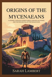 Origins of the Mycenaeans: A Journey Through Homer's Greece, Bronze Age Power, and the Rise and Fall of the Wanax Kings
