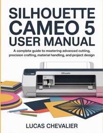 Silhouette Cameo 5 User Manual: A Complete Guide to Mastering Advanced Cutting, Precision Crafting, Material Handling, and Project Design.