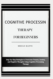 Cognitive Processing Therapy for Beginners: Step-by-Step Strategies to Overcome Trauma, Anxiety, and Negative Thoughts Using Cognitive Processing Ther