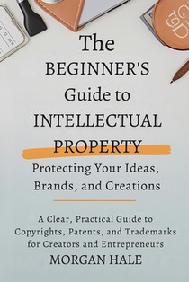The Beginner's Guide to Intellectual Property: Protecting Your Ideas, Brands, and Creations: A Clear, Practical Guide to Copyrights, Patents, and Trad