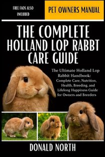 The Complete Holland Lop Rabbit Care Guide: The Ultimate Holland Lop Rabbit Handbook: Complete Care, Nutrition, Health, Breeding, and Lifelong Happine