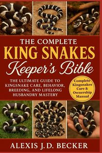 The Complete King Snakes Keeper's Bible: The Ultimate Guide to Kingsnake Care, Behavior, Breeding, and Lifelong Husbandry Mastery