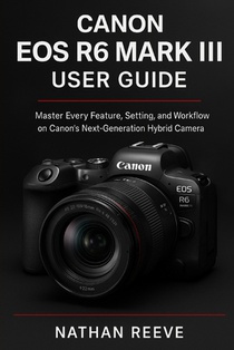 Canon EOS R6 Mark III User Guide: Master Every Feature, Setting, and Workflow on Canon's Next-Generation Hybrid Camera