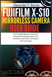 Fujifilm X-S10 Mirrorless Camera User Guide: The Complete Beginner's Manual to Mastering Photography Basics, Film Simulations, and Custom Settings for