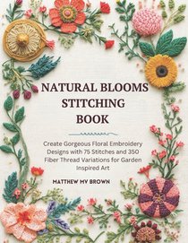 Natural Blooms Stitching Book: Create Gorgeous Floral Embroidery Designs with 75 Stitches and 350 Fiber Thread Variations for Garden Inspired Art