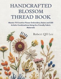 Handcrafted Blossom Thread Book: Master 75 Creative Flower Embroidery Styles and 350 Artistic Combinations Using Eco Friendly Fabric Materials