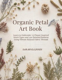 Organic Petal Art Book: Learn to Embroider 75 Flower Inspired Stitch Types and 350 Detailed Patterns Using Vibrant Natural Fabric Threads