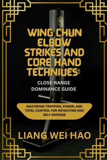 Wing Chun Elbow Strikes and Core Hand Techniques: Close-Range Dominance Guide: Mastering Trapping, Power, and Total Control for Infighting and Self-De