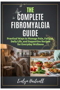 The Complete Fibromyalgia Guide: Practical Ways to Manage Pain, Fatigue, Daily Life, and Supportive Recipes for Everyday Wellness
