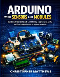 Arduino with Sensors and Modules: Build Real-World Projects with Step-by-Step Circuits, Code, and Practical Applications for Beginners and Makers