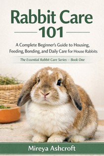 Rabbit Care 101: A Complete Beginner's Guide to Housing, Feeding, Bonding, and Daily Care for House Rabbits
