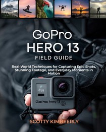 GoPro Hero 13 Field Guide: Real-World Techniques for Capturing Epic Shots, Stunning Footage, and Everyday Moments in Motion