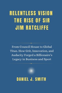 Relentless Vision. The Rise of Sir Jim Ratcliffe: From Council House to Global Titan. How Grit, Innovation and Audacity Forged a Billionaire's Legacy