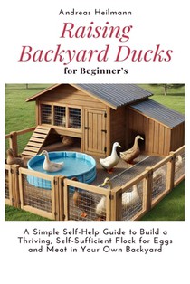 Raising Backyard Ducks for Beginner's: A Simple Self-Help Guide to Build a Thriving, Self-Sufficient Flock for Eggs and Meat in Your Own Backyard
