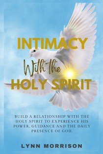 Intimacy With The Holy Spirit: Build A Relationship With The Holy Spirit To Experience His Power, Guidance And The Daily Presence Of God.