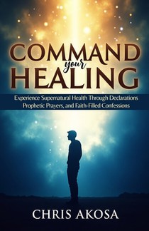 Command Your Healing: Experience Supernatural Health Through Declarations, Prophetic Prayers, and Faith-Filled Confessions