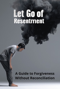 Let Go of Resentment: A Guide to Forgiveness Without Reconciliation
