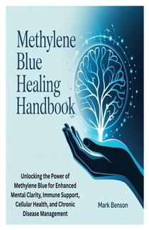 Methylene Blue Healing Handbook: Unlocking the Power of Methylene Blue for Enhanced Mental Clarity, Immune Support, Cellular Health, and Chronic Disea
