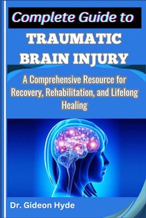 Complete Guide to Traumatic Brain Injury: A Comprehensive Resource for Recovery, Rehabilitation, and Lifelong Healing