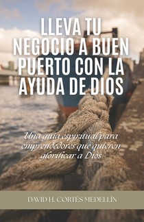 Lleva tu negocio a buen puerto con la ayuda de Dios: Una guía espiritual para emprendedores que quieren glorificar a Dios