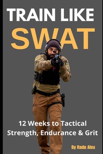 Train Like SWAT: 12 Weeks to Tactical Strength, Endurance & Grit: The Ultimate 3-Month Fitness Program Inspired by an Active SWAT Operator