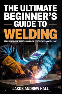The Ultimate Beginner's Guide to Welding: Transform Your Skills and Create Perfect Welds with Ease