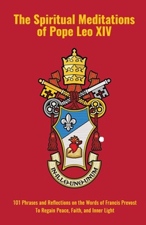 The Spiritual Meditations of Pope Leo XIV: 101 Phrases and Reflections on the Words of Francis Prevost To Regain Peace, Faith, and Inner Light