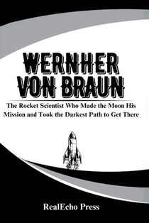 Wernher Von Braun: The Rocket Scientist Who Made the Moon His Mission and Took the Darkest Path to Get There