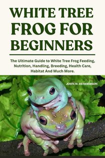 White Tree Frogs for Beginners: The Ultimate Guide to White Tree Frog Feeding, Nutrition, Handling, Breeding, Health Care, Habitat And Much More.